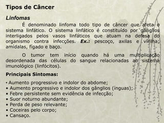 Tipos de Câncer
Linfomas
É denominado linfoma todo tipo de câncer que afeta o
sistema linfático. O sistema linfático é constituído por gânglios
interligados pelos vasos linfáticos que atuam na defesa do
organismo contra infecções. Ex.: pescoço, axilas e virilha;
amídalas, fígado e baço.
O tumor tem início quando há uma multiplicação
desordenada das células do sangue relacionadas ao sistema
imunológico (linfócitos).
Principais Sintomas:
• Aumento progressivo e indolor do abdome;
• Aumento progressivo e indolor dos gânglios (ínguas);
• Febre persistente sem evidência de infecção;
• Suor noturno abundante;
• Perda de peso relevante;
• Coceiras pelo corpo;
• Cansaço.
 