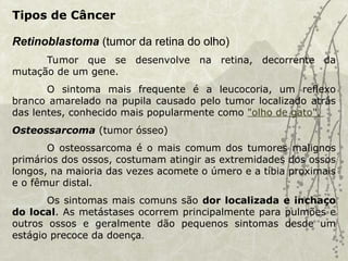 Retinoblastoma (tumor da retina do olho)
Tumor que se desenvolve na retina, decorrente da
mutação de um gene.
O sintoma mais frequente é a leucocoria, um reflexo
branco amarelado na pupila causado pelo tumor localizado atrás
das lentes, conhecido mais popularmente como "olho de gato".
Osteossarcoma (tumor ósseo)
O osteossarcoma é o mais comum dos tumores malignos
primários dos ossos, costumam atingir as extremidades dos ossos
longos, na maioria das vezes acomete o úmero e a tíbia proximais
e o fêmur distal.
Os sintomas mais comuns são dor localizada e inchaço
do local. As metástases ocorrem principalmente para pulmões e
outros ossos e geralmente dão pequenos sintomas desde um
estágio precoce da doença.
Tipos de Câncer
 