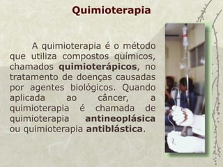 Quimioterapia
A quimioterapia é o método
que utiliza compostos químicos,
chamados quimioterápicos, no
tratamento de doenças causadas
por agentes biológicos. Quando
aplicada ao câncer, a
quimioterapia é chamada de
quimioterapia antineoplásica
ou quimioterapia antiblástica.
 