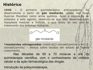 Histórico
1946 - O primeiro quimioterápico antineoplásico foi
desenvolvido a partir do gás mostarda, usado nas duas
Guerras Mundiais como arma química. Após a exposição de
soldados a este agente, observou-se que eles desenvolveram
hipoplasia medular e linfóide, o que levou ao seu uso no
tratamento dos linfomas malignos.
*mostardas nitrogenadas (metil-di(2-cloroetil)amina e tri(-2-
cloroetil)amina) – efeitos sobre tecidos em estado de rápido
crescimento.
Nas décadas de 60 e 70 inicia-se a era da
quimioterapia científica, com o conhecimento da cinética
celular e da ação farmacológica das drogas.
Introdução da poliquimioterapia.
 