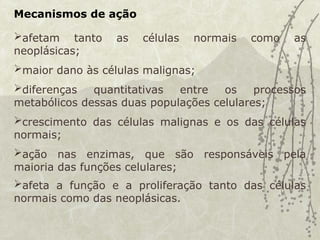 Mecanismos de ação
afetam tanto as células normais como as
neoplásicas;
maior dano às células malignas;
diferenças quantitativas entre os processos
metabólicos dessas duas populações celulares;
crescimento das células malignas e os das células
normais;
ação nas enzimas, que são responsáveis pela
maioria das funções celulares;
afeta a função e a proliferação tanto das células
normais como das neoplásicas.
 