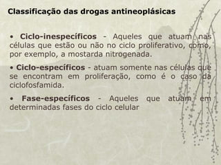 Classificação das drogas antineoplásicas
• Ciclo-inespecíficos - Aqueles que atuam nas
células que estão ou não no ciclo proliferativo, como,
por exemplo, a mostarda nitrogenada.
• Ciclo-específicos - atuam somente nas células que
se encontram em proliferação, como é o caso da
ciclofosfamida.
• Fase-específicos - Aqueles que atuam em
determinadas fases do ciclo celular
 