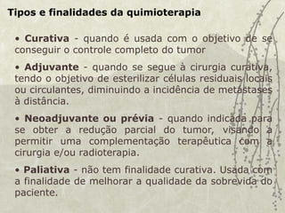 Tipos e finalidades da quimioterapia
• Curativa - quando é usada com o objetivo de se
conseguir o controle completo do tumor
• Adjuvante - quando se segue à cirurgia curativa,
tendo o objetivo de esterilizar células residuais locais
ou circulantes, diminuindo a incidência de metástases
à distância.
• Neoadjuvante ou prévia - quando indicada para
se obter a redução parcial do tumor, visando a
permitir uma complementação terapêutica com a
cirurgia e/ou radioterapia.
• Paliativa - não tem finalidade curativa. Usada com
a finalidade de melhorar a qualidade da sobrevida do
paciente.
 