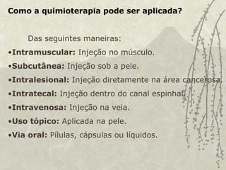 Como a quimioterapia pode ser aplicada?
Das seguintes maneiras:
•Intramuscular: Injeção no músculo.
•Subcutânea: Injeção sob a pele.
•Intralesional: Injeção diretamente na área cancerosa.
•Intratecal: Injeção dentro do canal espinhal.
•Intravenosa: Injeção na veia.
•Uso tópico: Aplicada na pele.
•Via oral: Pílulas, cápsulas ou líquidos.
 