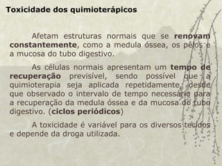 Toxicidade dos quimioterápicos
Afetam estruturas normais que se renovam
constantemente, como a medula óssea, os pêlos e
a mucosa do tubo digestivo.
As células normais apresentam um tempo de
recuperação previsível, sendo possível que a
quimioterapia seja aplicada repetidamente, desde
que observado o intervalo de tempo necessário para
a recuperação da medula óssea e da mucosa do tubo
digestivo. (ciclos periódicos)
A toxicidade é variável para os diversos tecidos
e depende da droga utilizada.
 