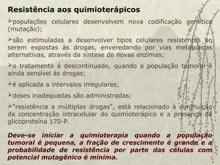 Resistência aos quimioterápicos
populações celulares desenvolvem nova codificação genética
(mutação);
são estimuladas a desenvolver tipos celulares resistentes ao
serem expostas às drogas, enveredando por vias metabólicas
alternativas, através da síntese de novas enzimas;
o tratamento é descontinuado, quando a população tumoral é
ainda sensível às drogas;
é aplicada a intervalos irregulares;
doses inadequadas são administradas;
"resistência a múltiplas drogas“, está relacionado à diminuição
da concentração intracelular do quimioterápico e a presença da
glicoproteína 170-P.
Deve-se iniciar a quimioterapia quando a população
tumoral é pequena, a fração de crescimento é grande e a
probabilidade de resistência por parte das células com
potencial mutagênico é mínima.
 