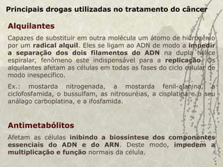 Principais drogas utilizadas no tratamento do câncer
Alquilantes
Capazes de substituir em outra molécula um átomo de hidrogênio
por um radical alquil. Eles se ligam ao ADN de modo a impedir
a separação dos dois filamentos do ADN na dupla hélice
espiralar, fenômeno este indispensável para a replicação. Os
alquilantes afetam as células em todas as fases do ciclo celular de
modo inespecífico.
Ex.: mostarda nitrogenada, a mostarda fenil-alanina, a
ciclofosfamida, o bussulfam, as nitrosuréias, a cisplatina e o seu
análago carboplatina, e a ifosfamida.
Antimetabólitos
Afetam as células inibindo a biossíntese dos componentes
essenciais do ADN e do ARN. Deste modo, impedem a
multiplicação e função normais da célula.
 