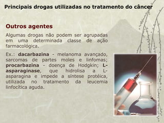 Principais drogas utilizadas no tratamento do câncer
Outros agentes
Algumas drogas não podem ser agrupadas
em uma determinada classe de ação
farmacológica.
Ex.: dacarbazina - melanoma avançado,
sarcomas de partes moles e linfomas;
procarbazina - doença de Hodgkin; L-
asparaginase, que hidrolisa a L-
asparagina e impede a síntese protéica,
utilizada no tratamento da leucemia
linfocítica aguda.
 