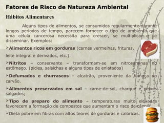 Fatores de Risco de Natureza Ambiental
Hábitos Alimentares
Alguns tipos de alimentos, se consumidos regularmente durante
longos períodos de tempo, parecem fornecer o tipo de ambiente que
uma célula cancerosa necessita para crescer, se multiplicar e se
disseminar. Exemplos:
Alimentos ricos em gorduras (carnes vermelhas, frituras,
leite integral e derivados, etc.).
Nitritos – conservante – transformam-se em nitrosaminas no
estômago. (picles, salsichas e alguns tipos de enlatados)
Defumados e churrascos – alcatrão, proveniente da fumaça do
carvão.
Alimentos preservados em sal – carne-de-sol, charque e peixes
salgados;
Tipo de preparo do alimento – temperaturas muito elevadas
favorecem a formação de compostos que aumentam o risco de câncer.
Dieta pobre em fibras com altos teores de gorduras e calóricas.
 
