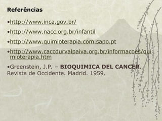 Referências
•http://www.inca.gov.br/
•http://www.nacc.org.br/infantil
•http://www.quimioterapia.com.sapo.pt
•http://www.caccdurvalpaiva.org.br/informacoes/qui
mioterapia.htm
•Greenstein, J.P. – BIOQUIMICA DEL CANCER.
Revista de Occidente. Madrid. 1959.
 