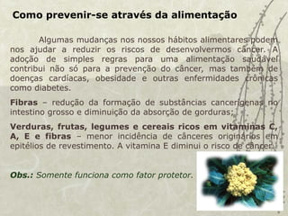 Como prevenir-se através da alimentação
Algumas mudanças nos nossos hábitos alimentares podem
nos ajudar a reduzir os riscos de desenvolvermos câncer. A
adoção de simples regras para uma alimentação saudável
contribui não só para a prevenção do câncer, mas também de
doenças cardíacas, obesidade e outras enfermidades crônicas
como diabetes.
Fibras – redução da formação de substâncias cancerígenas no
intestino grosso e diminuição da absorção de gorduras;
Verduras, frutas, legumes e cereais ricos em vitaminas C,
A, E e fibras – menor incidência de cânceres originários em
epitélios de revestimento. A vitamina E diminui o risco de câncer.
Obs.: Somente funciona como fator protetor.
 