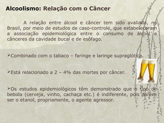 Alcoolismo: Relação com o Câncer
A relação entre álcool e câncer tem sido avaliada, no
Brasil, por meio de estudos de caso-controle, que estabeleceram
a associação epidemiológica entre o consumo de álcool e
cânceres da cavidade bucal e de esôfago.
Combinado com o tabaco – faringe e laringe supraglótica.
Está relacionado a 2 – 4% das mortes por câncer.
Os estudos epidemiológicos têm demonstrado que o tipo de
bebida (cerveja, vinho, cachaça etc.) é indiferente, pois parece
ser o etanol, propriamente, o agente agressor.
 