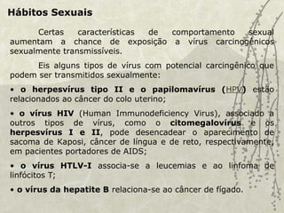 Hábitos Sexuais
Certas características de comportamento sexual
aumentam a chance de exposição a vírus carcinogênicos
sexualmente transmissíveis.
Eis alguns tipos de vírus com potencial carcingênico que
podem ser transmitidos sexualmente:
• o herpesvírus tipo II e o papilomavírus (HPV) estão
relacionados ao câncer do colo uterino;
• o vírus HIV (Human Immunodeficiency Virus), associado a
outros tipos de vírus, como o citomegalovírus e os
herpesvírus I e II, pode desencadear o aparecimento de
sacoma de Kaposi, câncer de língua e de reto, respectivamente,
em pacientes portadores de AIDS;
• o vírus HTLV-I associa-se a leucemias e ao linfoma de
linfócitos T;
• o vírus da hepatite B relaciona-se ao câncer de fígado.
 