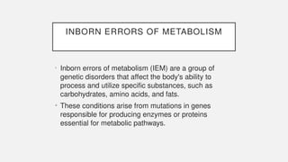 INBORN ERRORS OF METABOLISM
• Inborn errors of metabolism (IEM) are a group of
genetic disorders that affect the body's ability to
process and utilize specific substances, such as
carbohydrates, amino acids, and fats.
• These conditions arise from mutations in genes
responsible for producing enzymes or proteins
essential for metabolic pathways.
 