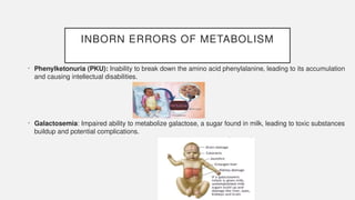 INBORN ERRORS OF METABOLISM
• Phenylketonuria (PKU): Inability to break down the amino acid phenylalanine, leading to its accumulation
and causing intellectual disabilities.
• Galactosemia: Impaired ability to metabolize galactose, a sugar found in milk, leading to toxic substances
buildup and potential complications.
 