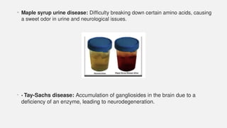 • Maple syrup urine disease: Difficulty breaking down certain amino acids, causing
a sweet odor in urine and neurological issues.
• • Tay-Sachs disease: Accumulation of gangliosides in the brain due to a
deficiency of an enzyme, leading to neurodegeneration.
 