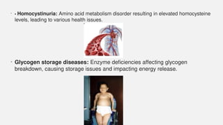 • • Homocystinuria: Amino acid metabolism disorder resulting in elevated homocysteine
levels, leading to various health issues.
• Glycogen storage diseases: Enzyme deficiencies affecting glycogen
breakdown, causing storage issues and impacting energy release.
 