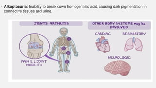 • Alkaptonuria: Inability to break down homogentisic acid, causing dark pigmentation in
connective tissues and urine.
 