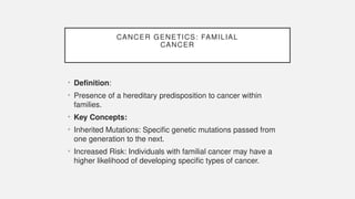 CANCER GENETICS: FAMILIAL
CANCER
• Definition:
• Presence of a hereditary predisposition to cancer within
families.
• Key Concepts:
• Inherited Mutations: Specific genetic mutations passed from
one generation to the next.
• Increased Risk: Individuals with familial cancer may have a
higher likelihood of developing specific types of cancer.
 