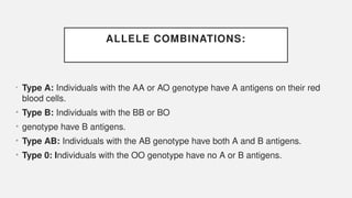 ALLELE COMBINATIONS:
• Type A: Individuals with the AA or AO genotype have A antigens on their red
blood cells.
• Type B: Individuals with the BB or BO
• genotype have B antigens.
• Type AB: Individuals with the AB genotype have both A and B antigens.
• Type 0: Individuals with the OO genotype have no A or B antigens.
 
