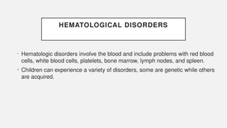 HEMATOLOGICAL DISORDERS
• Hematologic disorders involve the blood and include problems with red blood
cells, white blood cells, platelets, bone marrow, lymph nodes, and spleen.
• Children can experience a variety of disorders, some are genetic while others
are acquired.
 