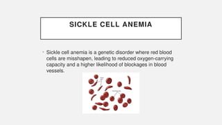 SICKLE CELL ANEMIA
• Sickle cell anemia is a genetic disorder where red blood
cells are misshapen, leading to reduced oxygen-carrying
capacity and a higher likelihood of blockages in blood
vessels.
 