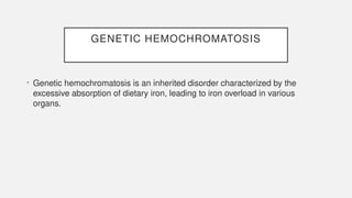 GENETIC HEMOCHROMATOSIS
• Genetic hemochromatosis is an inherited disorder characterized by the
excessive absorption of dietary iron, leading to iron overload in various
organs.
 