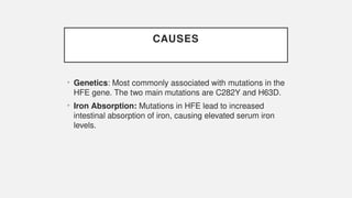 CAUSES
• Genetics: Most commonly associated with mutations in the
HFE gene. The two main mutations are C282Y and H63D.
• Iron Absorption: Mutations in HFE lead to increased
intestinal absorption of iron, causing elevated serum iron
levels.
 