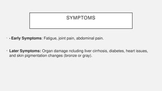 SYMPTOMS
• • Early Symptoms: Fatigue, joint pain, abdominal pain.
• Later Symptoms: Organ damage ncluding liver cirrhosis, diabetes, heart issues,
and skin pigmentation changes (bronze or gray).
 