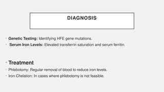 DIAGNOSIS
• Genetic Testing: Identifying HFE gene mutations.
• Serum Iron Levels: Elevated transferrin saturation and serum ferritin.
• Treatment
• Phlebotomy: Regular removal of blood to reduce iron levels.
• Iron Chelation: In cases where phlebotomy is not feasible.
 