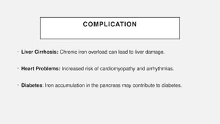 COMPLICATION
• Liver Cirrhosis: Chronic iron overload can lead to liver damage.
• Heart Problems: Increased risk of cardiomyopathy and arrhythmias.
• Diabetes: Iron accumulation in the pancreas may contribute to diabetes.
 