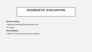 DIAGNOSTIC EVALUATION
• Genetic Testing:
• • Identifying expanded CAG repeats in the
• HTT gene.
• Neuroimaging:
• • MRI or CT scans may reveal brain atrophy.
 