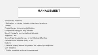 MANAGEMENT
• Symptomatic Treatment:
• • Medications to manage chorea and psychiatric symptoms.
• Therapy:
• Physical therapy for movement difficulties.
• Occupational therapy for daily activities.
• Speech therapy for communication challenges.
• Supportive Care:
• Counseling and support groups for individuals and families.
• Palliative care to enhance quality of life.
• No Cure:
• • Focus on slowing disease progression and improving quality of life.
• Early Detection:
• • Vital for timely intervention and management.
 