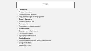 TYPES
• Depression:
• Persistent sadness.
• Loss of interest in activities.
• Fatigue and changes in sleep/appetite.
• Anxiety Disorders:
• Excessive worry or fear.
• Panic attacks.
• Obsessive-compulsive behaviors.
• Schizophrenia:
• Delusions and hallucinations.
• Disorganized thinking.
• Impaired social functioning.
• Bipolar Disorder:
• Periods of mania (elevated mood) and depression.
• Energy fluctuations.
• Impaired judgment.
 