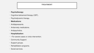 TREATMENT
• Psychotherapy:
• Cognitive-behavioral therapy (CBT).
• Psychodynamic therapy.
• Medications:
• Antidepressants.
• Antianxiety medications.
• Antipsychotics.
• Hospitalization:
• • For severe cases or crisis intervention.
• Community Support:
• Support groups.
• Rehabilitation programs.
• Social services.
 
