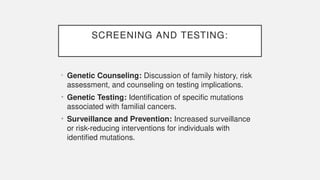 SCREENING AND TESTING:
• Genetic Counseling: Discussion of family history, risk
assessment, and counseling on testing implications.
• Genetic Testing: Identification of specific mutations
associated with familial cancers.
• Surveillance and Prevention: Increased surveillance
or risk-reducing interventions for individuals with
identified mutations.
 