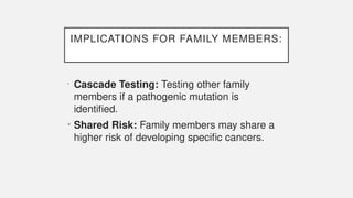 IMPLICATIONS FOR FAMILY MEMBERS:
• Cascade Testing: Testing other family
members if a pathogenic mutation is
identified.
• Shared Risk: Family members may share a
higher risk of developing specific cancers.
 