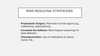 RISK-REDUCING STRATEGIES:
• Prophylactic Surgery: Removal of at-risk organs (e.g.,
mastectomy, oophorectomy).
• Increased Surveillance: More frequent screenings for
early detection.
• Chemoprevention: Use of medications to reduce
cancer risk.
 