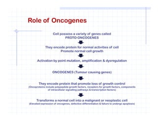 Role of Oncogenes
Cell possess a variety of genes called
PROTO-ONCOGENES
They encode protein for normal activities of cell
Promote normal cell growth
Activation by point mutation, amplification & dysregulationActivation by point mutation, amplification & dysregulation
ONCOGENES (Tumour causing genes)
They encode protein that promote loss of growth control
(Oncoproteins include polypeptide growth factors, receptors for growth factors, components
of intracellular signalling pathways & transcription factors)
Transforms a normal cell into a malignant or neoplastic cell
(Elevated expression of oncogenes, defective differentiation & failure to undergo apoptosis)
 
