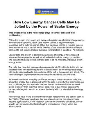 How Low Energy Cancer Cells May Be
     Jolted by the Power of Scalar Energy
This article looks at the role energy plays in cancer cells and their
proliferation.

Within the human body, each and every cell registers an electrical charge across
the membrane’s plasma. Each cells interior carries a negative charge,
respective to the exterior charge. What this electrical charge is referred to as is
the transmembrane potential. While the size of the transmembrane is different
from cell to cell, in cells that are excitable (chargeable), it stands at -70 millivolts.

Cancer cells are proven to contain low amounts of energy or have reduced
transmembrane potential as well as a low level of cellular energy production.
The transmembrane potential in these cells is at -15 millivolts, indicative of low
energy levels.

The cells that have low transmembrane potential at -15 millivolts divide into two
separate cells. The reasoning for this is quite simple: as the energy level drops
into life-threatening levels, the existence of the cell is threatened and at risk. The
cell than begins to proliferate uncontrollably in an attempt to save itself.

As the cell continues to rapidly proliferate amongst these cancerous cells, the
amount of energy that is produced within the cells is even further diminished. As
one could imagine, the new cells that are formed have even further reduced
levels of energy than the initial cancer cells. This is due mainly because the
cancer cells begin to form in an area of the body which is already low in energy
levels.

Researches have found a connection between mitochondria and cancer back in
the 1930’s. What was found was that in a state of cancer, the mitochondria
become dysfunctional. From research done at the University of Alberta, cancer
growth can be hindered by facilitating the production of energy within the
mitochondria.
 