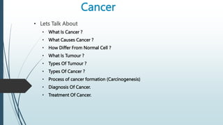 Cancer
• Lets Talk About
• What Is Cancer ?
• What Causes Cancer ?
• How Differ From Normal Cell ?
• What Is Tumour ?
• Types Of Tumour ?
• Types Of Cancer ?
• Process of cancer formation (Carcinogenesis)
• Diagnosis Of Cancer.
• Treatment Of Cancer.
 
