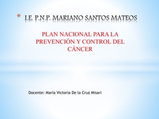 PLAN NACIONAL PARA LA
PREVENCIÓN Y CONTROL DEL
CÁNCER
*
Docente: María Victoria De la Cruz Misari
 