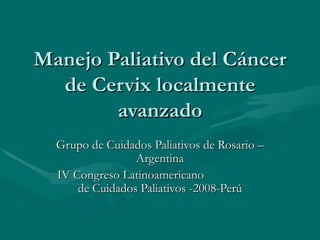 Manejo Paliativo del Cáncer de Cervix localmente avanzado Grupo de Cuidados Paliativos de Rosario – Argentina IV Congreso Latinoamericano  de Cuidados Paliativos -2008-Perú 