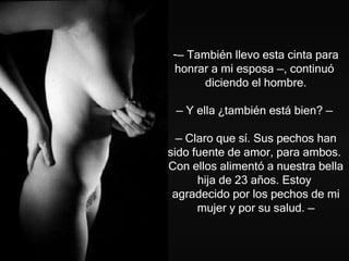 —  También llevo esta cinta para honrar a mi esposa  — , continuó  diciendo el hombre.   —  Y ella ¿también está bien?  —   —  Claro que sí. Sus pechos han sido fuente de amor, para ambos.  Con ellos alimentó a nuestra bella hija de 23 años. Estoy  agradecido por los pechos de mi mujer y por su salud . — 
