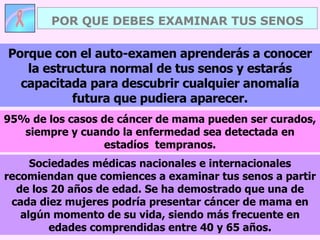 POR QUE DEBES EXAMINAR TUS SENOS Sociedades médicas nacionales e internacionales recomiendan que comiences a examinar tus senos a partir de los 20 años de edad. Se ha demostrado que una de cada diez mujeres podría presentar cáncer de mama en algún momento de su vida, siendo más frecuente en edades comprendidas entre 40 y 65 años. Porque con el auto-examen aprenderás a conocer la estructura normal de tus senos y estarás capacitada para descubrir cualquier anomalía futura que pudiera aparecer. 95% de los casos de cáncer de mama pueden ser curados, siempre y cuando la enfermedad sea detectada en estadíos  tempranos. 