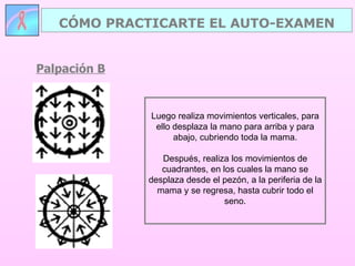 Palpación B CÓMO PRACTICARTE EL AUTO-EXAMEN Luego realiza movimientos verticales, para ello desplaza la mano para arriba y para abajo, cubriendo toda la mama. Después, realiza los movimientos de cuadrantes, en los cuales la mano se desplaza desde el pezón, a la periferia de la mama y se regresa, hasta cubrir todo el seno. 