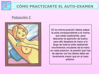 Palpación C CÓMO PRACTICARTE EL AUTO-EXAMEN En la misma posición debes palpar la axila correspondiente a la mama que estás explorando, para descartar la aparición de bultos; para ello desplaza la mano a lo largo de toda la axila realizando movimientos circulares de la mano en cada posicion, la presión que has de ejercer con los dedos debe ser levemente mayor que en el caso anterior.  
