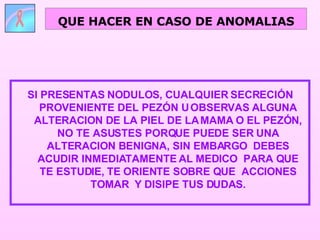 SI PRESENTAS NODULOS, CUALQUIER SECRECIÓN PROVENIENTE DEL PEZÓN U OBSERVAS ALGUNA ALTERACION DE LA PIEL DE LA MAMA O EL PEZÓN, NO TE ASUSTES PORQUE PUEDE SER UNA ALTERACION BENIGNA, SIN EMBARGO  DEBES ACUDIR INMEDIATAMENTE AL MEDICO  PARA QUE TE ESTUDIE, TE ORIENTE SOBRE QUE  ACCIONES TOMAR  Y DISIPE TUS DUDAS. QUE HACER EN CASO DE ANOMALIAS 