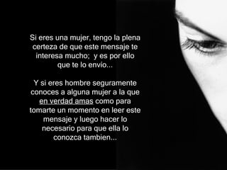 Si eres una mujer, tengo la plena certeza de que este mensaje te interesa mucho;  y es por ello que te lo envío... Y si  eres hombre   segur amente  conoces  a  alguna mujer  a la que  en verdad amas  como para tomarte un momento en leer  e ste  mensaje  y luego hacer lo necesario para que ella lo conozca tambien.. . 
