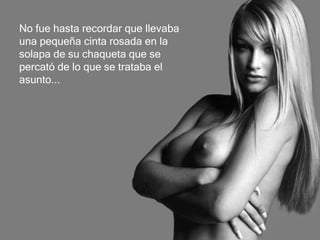 No fue hasta recordar que llevaba  una pequeña cinta rosada en la  solapa de su chaqueta que se  percató de lo que se trataba el asunto... 